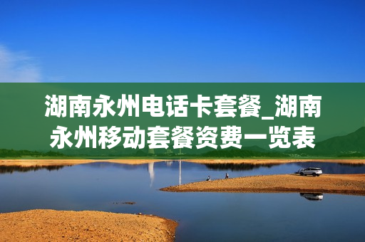 湖南永州电话卡套餐_湖南永州移动套餐资费一览表