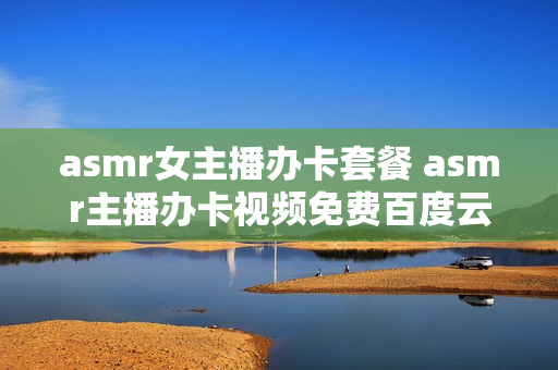 asmr女主播办卡套餐 asmr主播办卡视频免费百度云