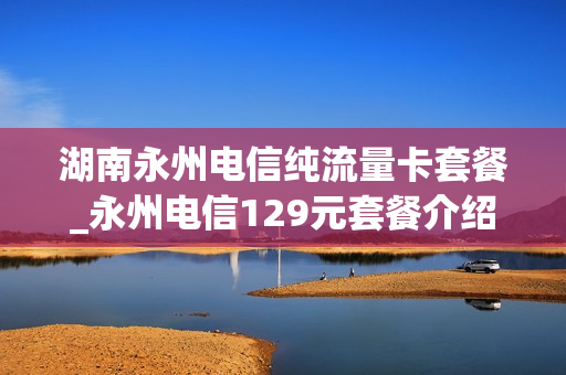 湖南永州电信纯流量卡套餐_永州电信129元套餐介绍