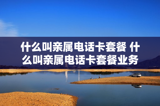 什么叫亲属电话卡套餐 什么叫亲属电话卡套餐业务