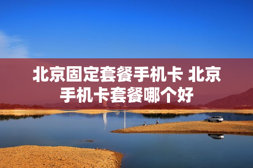 北京固定套餐手机卡 北京手机卡套餐哪个好