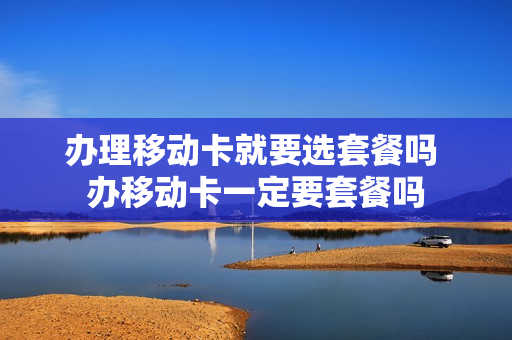 办理移动卡就要选套餐吗 办移动卡一定要套餐吗