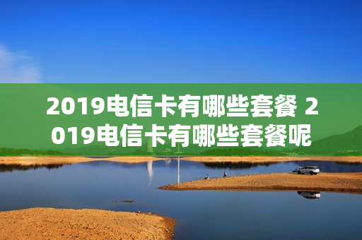 2019电信卡有哪些套餐 2019电信卡有哪些套餐呢