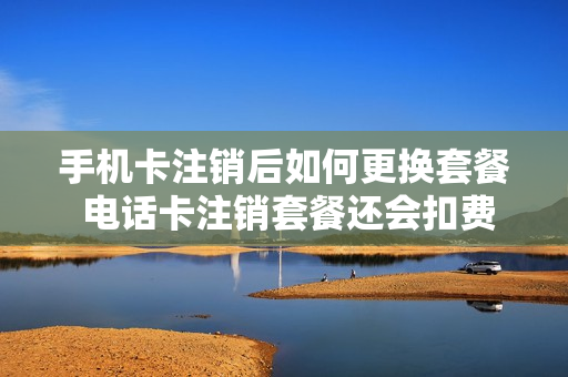 手机卡注销后如何更换套餐 电话卡注销套餐还会扣费吗