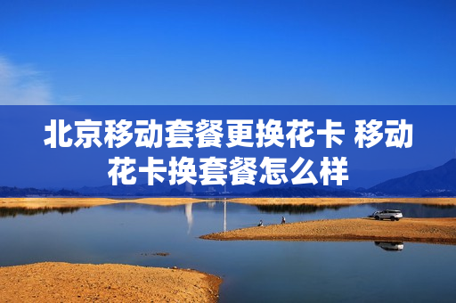 北京移动套餐更换花卡 移动花卡换套餐怎么样