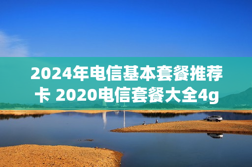 2024年电信基本套餐推荐卡 2020电信套餐大全4g