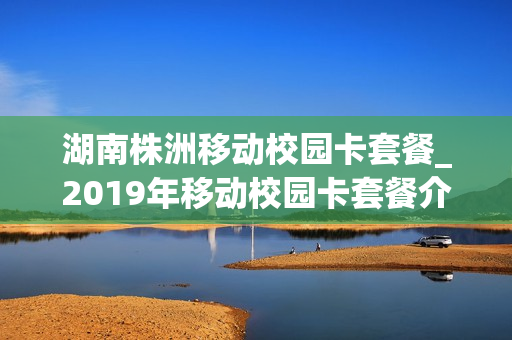湖南株洲移动校园卡套餐_2019年移动校园卡套餐介绍