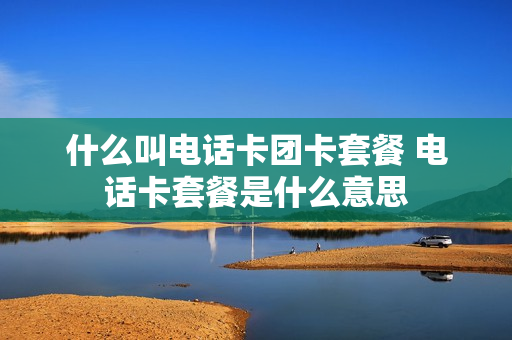 什么叫电话卡团卡套餐 电话卡套餐是什么意思