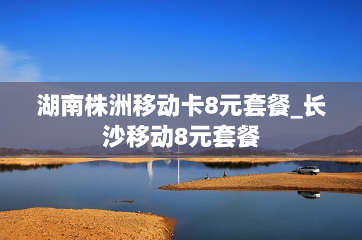 湖南株洲移动卡8元套餐_长沙移动8元套餐