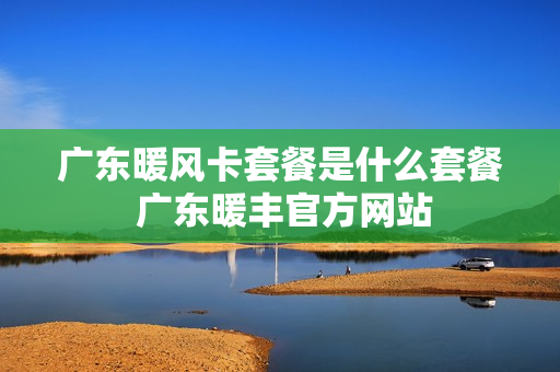 广东暖风卡套餐是什么套餐 广东暖丰官方网站
