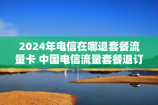 2024年电信在哪退套餐流量卡 中国电信流量套餐退订