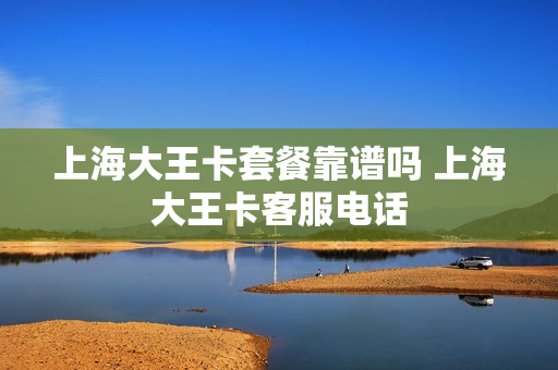 上海大王卡套餐靠谱吗 上海大王卡客服电话