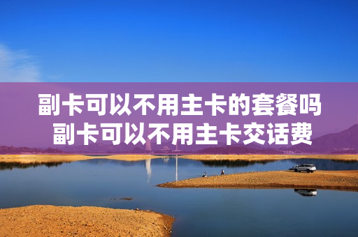 副卡可以不用主卡的套餐吗 副卡可以不用主卡交话费吗