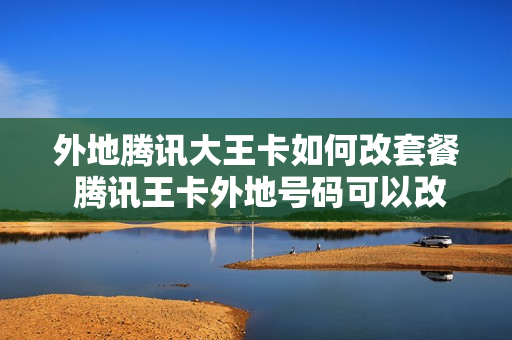 外地腾讯大王卡如何改套餐 腾讯王卡外地号码可以改成本地的么