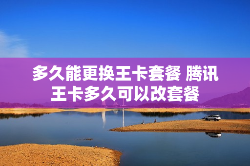 多久能更换王卡套餐 腾讯王卡多久可以改套餐
