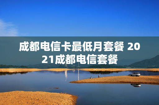 成都电信卡最低月套餐 2021成都电信套餐