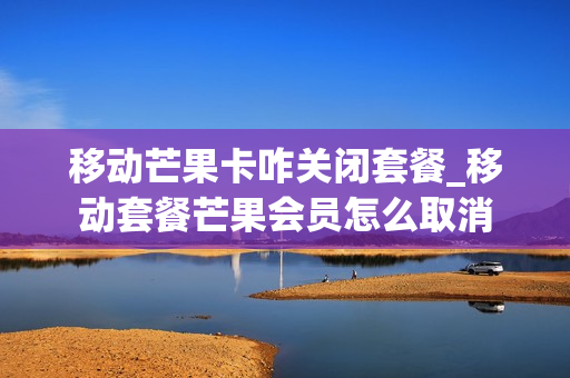 移动芒果卡咋关闭套餐_移动套餐芒果会员怎么取消