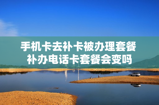 手机卡去补卡被办理套餐 补办电话卡套餐会变吗