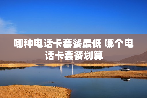 哪种电话卡套餐最低 哪个电话卡套餐划算