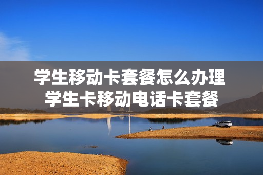 学生移动卡套餐怎么办理 学生卡移动电话卡套餐