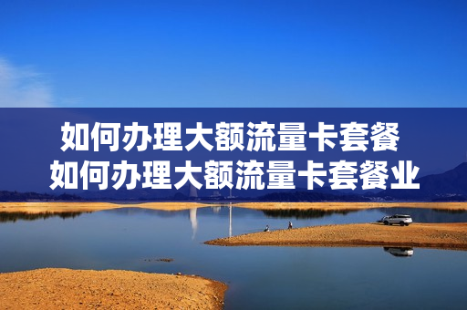 如何办理大额流量卡套餐 如何办理大额流量卡套餐业务