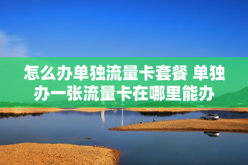 怎么办单独流量卡套餐 单独办一张流量卡在哪里能办