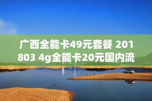 广西全能卡49元套餐 201803 4g全能卡20元国内流量版套餐