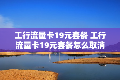 工行流量卡19元套餐 工行流量卡19元套餐怎么取消