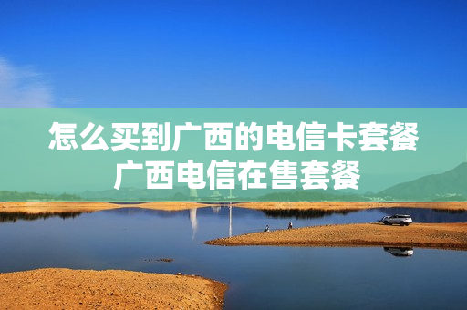 怎么买到广西的电信卡套餐 广西电信在售套餐