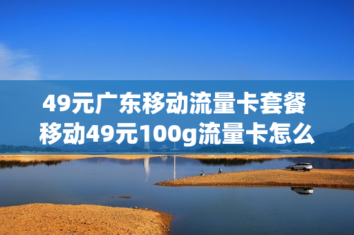 49元广东移动流量卡套餐 移动49元100g流量卡怎么样