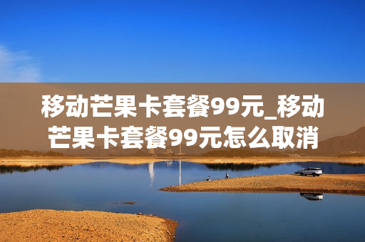 移动芒果卡套餐99元_移动芒果卡套餐99元怎么取消