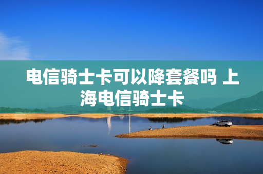 电信骑士卡可以降套餐吗 上海电信骑士卡