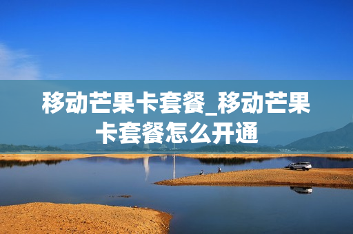 移动芒果卡套餐_移动芒果卡套餐怎么开通
