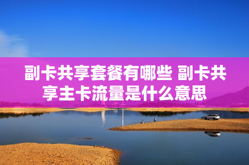 副卡共享套餐有哪些 副卡共享主卡流量是什么意思
