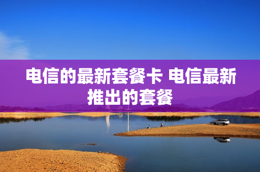 电信的最新套餐卡 电信最新推出的套餐