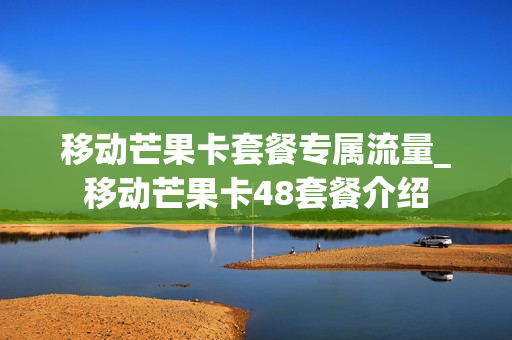 移动芒果卡套餐专属流量_移动芒果卡48套餐介绍