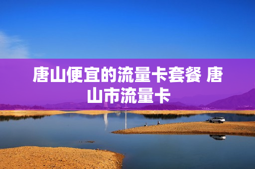 唐山便宜的流量卡套餐 唐山市流量卡