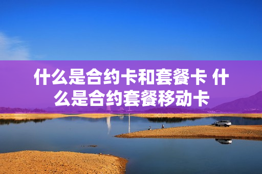 什么是合约卡和套餐卡 什么是合约套餐移动卡