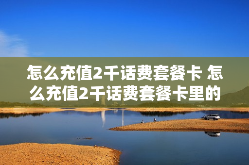 怎么充值2千话费套餐卡 怎么充值2千话费套餐卡里的钱