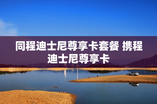 同程迪士尼尊享卡套餐 携程迪士尼尊享卡