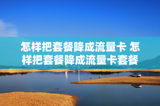 怎样把套餐降成流量卡 怎样把套餐降成流量卡套餐