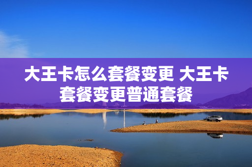 大王卡怎么套餐变更 大王卡套餐变更普通套餐