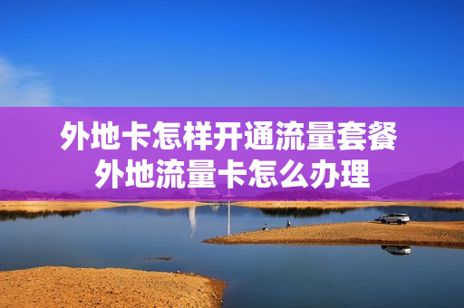 外地卡怎样开通流量套餐 外地流量卡怎么办理