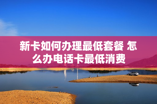 新卡如何办理最低套餐 怎么办电话卡最低消费