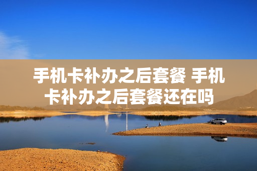 手机卡补办之后套餐 手机卡补办之后套餐还在吗