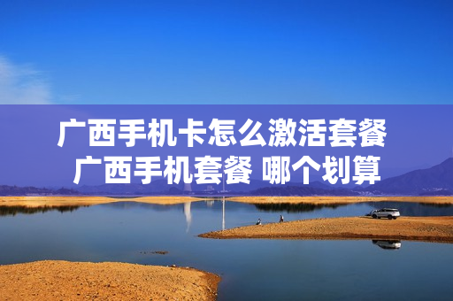广西手机卡怎么激活套餐 广西手机套餐 哪个划算