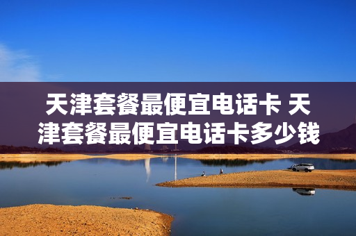 天津套餐最便宜电话卡 天津套餐最便宜电话卡多少钱