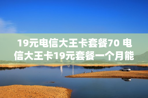 19元电信大王卡套餐70 电信大王卡19元套餐一个月能用多少g