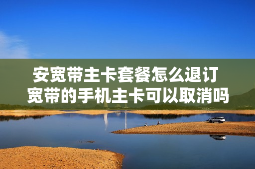 安宽带主卡套餐怎么退订 宽带的手机主卡可以取消吗