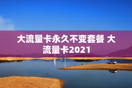 大流量卡永久不变套餐 大流量卡2021